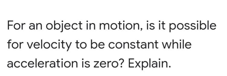 For an object in motion, is it possible
for velocity to be constant while
acceleration is zero? Explain.
