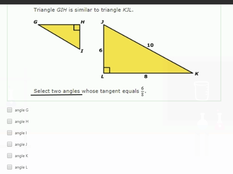 Triangle GIH is similar to triangle KJL.
H
10
K
8
Select two angles whose tangent equals
angle G
angle H
angle I
angle J
angle K
angle L
