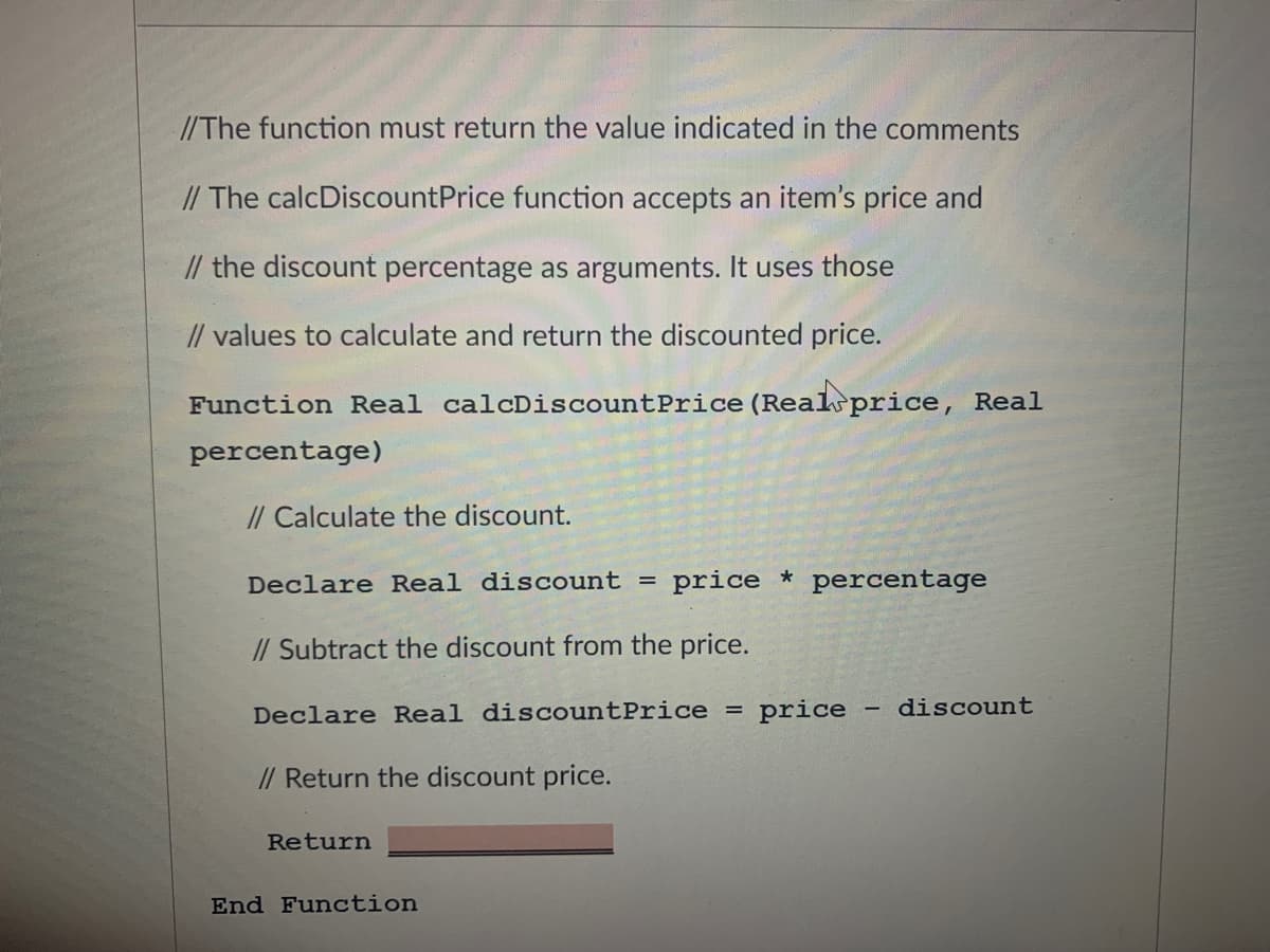 //The function must return the value indicated in the comments
// The calcDiscountPrice function accepts an item's price and
// the discount percentage as arguments. It uses those
// values to calculate and return the discounted price.
Function Real calcDiscountPrice (Realsprice, Real
percentage)
// Calculate the discount.
Declare Real discount = price * percentage
// Subtract the discount from the price.
Declare Real discountPrice =
price
discount
// Return the discount price.
Return
End Function
