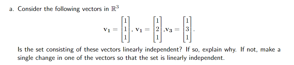 a. Consider the following vectors in R3
Vi =
1
V1 =
|2|,v3
3
Is the set consisting of these vectors linearly independent? If so, explain why. If not, make a
single change in one of the vectors so that the set is linearly independent.
