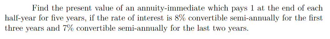 Find the present value of an annuity-immediate which pays 1 at the end of each
half-year for five years, if the rate of interest is 8% convertible semi-annually for the first
three years and 7% convertible semi-annually for the last two years.
