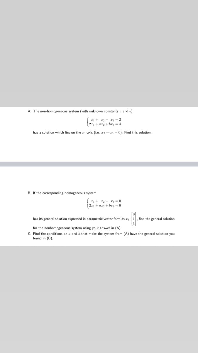 A. The non-homogeneous system (with unknown constants a and b)
ri + r2 - r3 = 2
| 2r1 + arz + brg = 4
has
solution which lies on the r1-axis (i.e. rz = r3 = 0). Find this solution.
B. If the corresponding homogeneous system
ri + r2 - r3 =0
12r + arz + brz = 0
has its general solution expressed in parametric vector form as r3.1. find the general solution
for the nonhomogeneous system using your answer in (A).
C. Find the conditions on a and b that make the system from (A) have the general solution you
found in (B).
