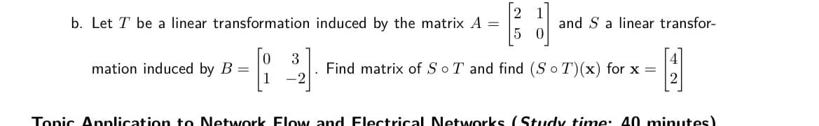 2
b. Let T be a linear transformation induced by the matrix A =
and S a linear transfor-
mation induced by B
3
Find matrix of SoT and find (So T)(x) for x =
1
Tonic Anplication to Network Flow and Flectrical Netwworks (Study time: 40 minutes)
