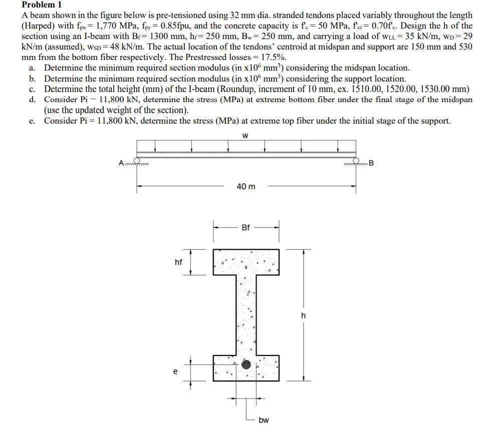 Problem 1
A beam shown in the figure below is pre-tensioned using 32 mm dia. stranded tendons placed variably throughout the length
(Harped) with fpu = 1,770 MPa, fpy = 0.85fpu, and the concrete capacity is fe 50 MPa, fei= 0.70f. Design the h of the
section using an I-beam with Br= 1300 mm, hr= 250 mm, Bw= 250 mm, and carrying a load of wLL = 35 kN/m, wD= 29
kN/m (assumed), wsD= 48 kN/m. The actual location of the tendons' centroid at midspan and support are 150 mm and 530
mm from the bottom fiber respectively. The Prestressed losses = 17.5%.
a. Determine the minimum required section modulus (in x10° mm') considering the midspan location.
b. Determine the minimum required section modulus (in x10° mm') considering the support location.
c. Determine the total height (mm) of the I-beam (Roundup, increment of 10 mm, ex. 1510.00, 1520.00, 1530.00 mm)
d. Consider Pi – 11,800 kN, determine the stress (MPa) at extreme bottom fiber under the final stage of the midspan
(use the updated weight of the section).
Consider Pi = 11,800 kN, determine the stress (MPa) at extreme top fiber under the initial stage of the support.
е.
40 m
Bf
hf
h
e
bw
