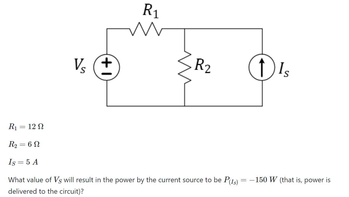 R1
R2
Vs
R1 = 12 N
%3D
R2 = 6 N
Is = 5 A
= -150 W (that is, power is
What value of Vs will result in the power by the current source to be P(Is)
delivered to the circuit)?
