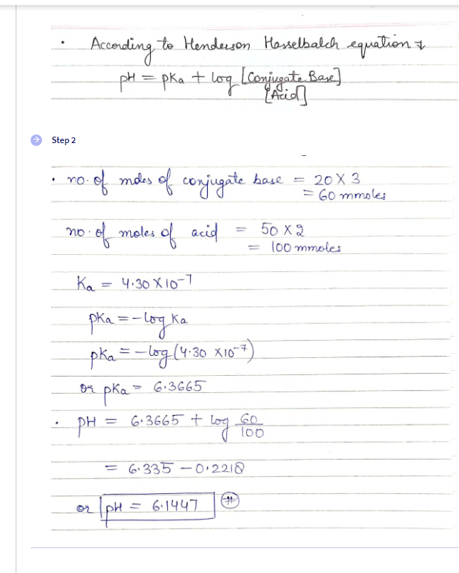 Accerding to Hendeeson Hasselbalch equation 7
pH= pka+ log (conjugate Ber)
Step 2
ro ef mdes of conjugate
20 X 3
= 60 mmoles
no.
base
%3D
·e moles of acid
50 X 2
100 mmoles
no:
%3D
Ka = 4.30 X 1o-7
%3D
Ka
(4:30 X10*
6.3665
pha=
PH = 6.3665 t
log Go
100
= 6.335 -0.2218
pH = 6:1447
or
