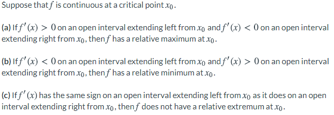 Suppose thatf is continuous at a critical point xo.
(a) If f' (x) > 0 on an open interval extending left from xo and f' (x) < 0 on an open interval
extending right from xo, thenf has a relative maximum at xo.
(b) lf f' (x) < O on an open interval extending left from xo and f' (x) > O on an open interval
extending right from xo, thenf has a relative minimum at xo.
(c) If f' (x) has the same sign on an open interval extending left from xo as it does on an open
interval extending right from xo, thenf does not have a relative extremum at xo.
