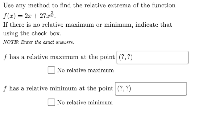 Use any method to find the relative extrema of the function
f(x) = 2x + 27xå.
If there is no relative maximum or minimum, indicate that
using the check box.
NOTE: Enter the exact answers.
f has a relative maximum at the point|(?,?)
| No relative maximum
f has a relative minimum at the point (?, ?)
No relative minimum
