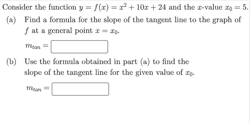 Consider the function y = f(x) = x² + 10x+ 24 and the x-value xo = 5.
(a) Find a formula for the slope of the tangent line to the graph of
f at a general point x = x0.
mtan
(b) Use the formula obtained in part (a) to find the
slope of the tangent line for the given value of xo.
mtan
