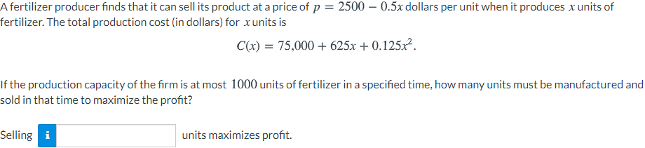 A fertilizer producer finds that it can sell its product at a price of p = 2500 – 0.5x dollars per unit when it produces x units of
fertilizer. The total production cost (in dollars) for xunits is
C(x) = 75,000 + 625x + 0.125x.
If the production capacity of the firm is at most 1000 units of fertilizer in a specified time, how many units must be manufactured and
sold in that time to maximize the profit?
Selling i
units maximizes profit.
