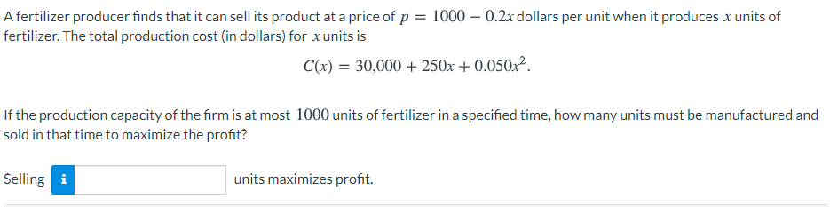 A fertilizer producer finds that it can sell its product at a price of p = 1000 – 0.2x dollars per unit when it produces x units of
fertilizer. The total production cost (in dollars) for xunits is
C(x) = 30,000 + 250x + 0.050x².
If the production capacity of the firm is at most 1000 units of fertilizer in a specified time, how many units must be manufactured and
sold in that time to maximize the profit?
Selling i
units maximizes profit.

