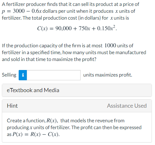 A fertilizer producer finds that it can sell its product at a price of
p = 3000 – 0.6x dollars per unit when it produces x units of
fertilizer. The total production cost (in dollars) for xunits is
C(x) = 90,000 + 750x + 0.150x².
If the production capacity of the firm is at most 1000 units of
fertilizer in a specified time, how many units must be manufactured
and sold in that time to maximize the profit?
Selling i
units maximizes profit.
eTextbook and Media
Hint
Assistance Used
Create a function, R(x), that models the revenue from
producing x units of fertilizer. The profit can then be expressed
as P(x) = R(x) – C(x).
