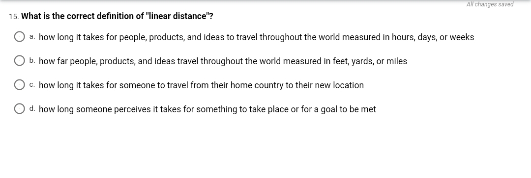 All changes saved
15. What is the correct definition of "linear distance"?
O a. how long it takes for people, products, and ideas to travel throughout the world measured in hours, days, or weeks
O b. how far people, products, and ideas travel throughout the world measured in feet, yards, or miles
O c. how long it takes for someone to travel from their home country to their new location
O d. how long someone perceives it takes for something to take place or for a goal to be met
