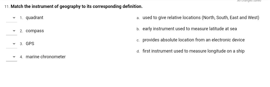 All changes saved
11. Match the instrument of geography to its corresponding definition.
1. quadrant
a. used to give relative locations (North, South, East and West)
b. early instrument used to measure latitude at sea
2. compass
c. provides absolute location from an electronic device
- 3. GPS
d. first instrument used to measure longitude on a ship
4. marine chronometer
