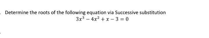 Determine the roots of the following equation via Successive substitution
3x3 – 4x2 + x – 3 = 0
