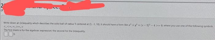 2
(1)
Write down an (in)equality which describes the solid ball of radius 9 centered at (3,-1. 10). It should have a form like a² + y² +(2-2)²-4>-0. where you use one of the following symbols
<, <=,=, >=, >
The first blank is for the algebraic expression: the second for the onlequality.