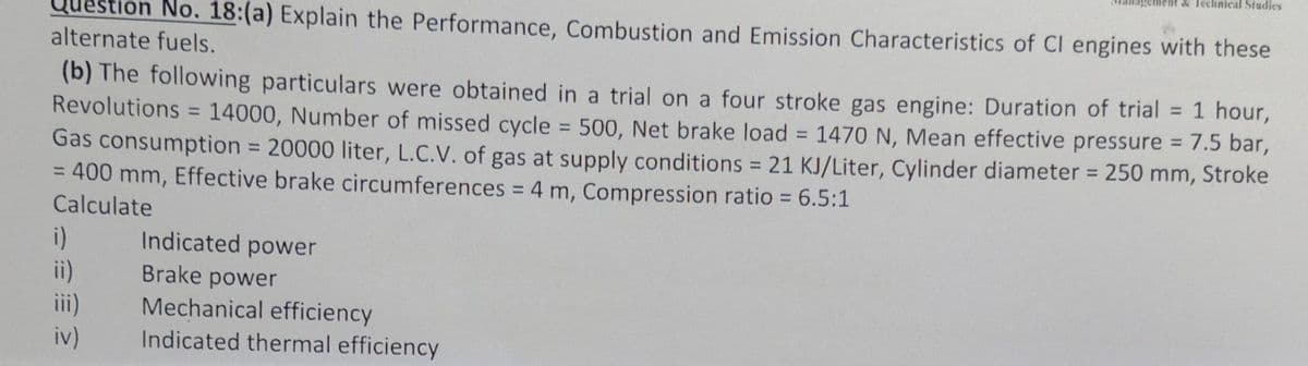 on No. 18:(a) Explain the Performance, Combustion and Emission Characteristics of CI engines with these
alternate fuels.
(b) The following particulars were obtained in a trial on a four stroke gas engine: Duration of trial
Revolutions = 14000, Number of missed cycle = 500, Net brake load = 1470 N, Mean effective pressure = 7.5 bar,
= 1 hour,
Gas consumption = 20000 liter, L.C.V. of gas at supply conditions = 21 KJ/Liter, Cylinder diameter = 250 mm, Stroke
= 400 mm, Effective brake circumferences = 4 m, Compression ratio = 6.5:1
Calculate
i)
ii)
iv)
Indicated power
Brake power
Mechanical efficiency
Indicated thermal efficiency
Tent & Technical Studies