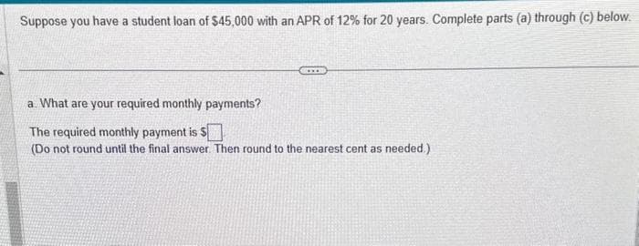 Suppose you have a student loan of $45,000 with an APR of 12% for 20 years. Complete parts (a) through (c) below.
a. What are your required monthly payments?
The required monthly payment is $
(Do not round until the final answer. Then round to the nearest cent as needed.)