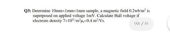 Q3: Determine 10mmx1mmx1mm sample, a magnetic field 0.2wb/m2 is
superposed on applied voltage ImV. Calculate Hall voltage if
electrons density 7x102/m'u=0.4 m²/Vs.
A / A)
