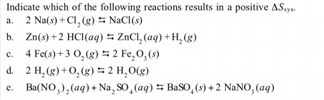 Indicate which of the following reactions results in a positive ASsys.
2 Na(s) +Cl, (g) NaCl(s)
b. Zn(s)+2 HCl(aq) 5 ZnCl, (aq) +H, (g)
4 Fe(s) + 3 0, (g) 5 2 Fe,O,(s)
d. 2 H, (g)+0,(g) 5 2 H,0(g)
Ba(NO,),(aq) + Na, SO,(aq) 5 BaSO,(s) + 2 NaNO, (aq)
a.
c.
e.
