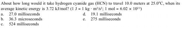 About how long would it take hydrogen cyanide gas (HCN) to travel 10.0 meters at 25.0°C, when its
average kinetic energy is 3.72 kJ/mol? (1 J = 1 kg · m²/s²; 1 mol = 6.02 x 10² 3)
27.0 milliseconds
b.
d. 19.1 milliseconds
275 milliseconds
a.
36.3 microseconds
524 milliseconds
e.
c.
