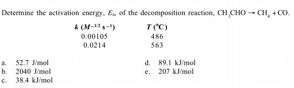 Determine the activation energy, Ea, of the decomposition reaction, CH,CHO → CH, + CO.
T (°C)
486
563
k (M-V2 s -1)
0.00105
0.0214
52.7 J/mol
a.
b. 2040 J/mol
38.4 kJ/mol
d. 89.1 kJ/mol
207 kJ/mol
e.
c.
