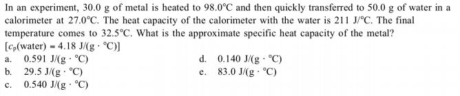 In an experiment, 30.0 g of metal is heated to 98.0°C and then quickly transferred to 50.0 g of water in a
calorimeter at 27.0°C. The heat capacity of the calorimeter with the water is 211 J/°C. The final
temperature comes to 32.5°C. What is the approximate specific heat capacity of the metal?
[C>(water) = 4.18 J/(g · °C)]
0.591 J/(g · °C)
b. 29.5 J/(g · °C)
0.540 J/(g · °C)
d. 0.140 J/(g · °C)
e. 83.0 J/(g · °C)
a.
c.
