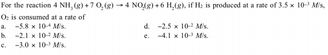 For the reaction 4 NH, (g) + 7 0, (g) → 4 NO,(g) + 6 H,(g), if H2 is produced at a rate of 3.5 x 10-3 M/s,
Oz is consumed at a rate of
-5.8 x 10-4 M/s.
b. -2.1 x 10-2 M/s.
-3.0 x 10-3 M/s.
d. -2.5 x 10-2 M/s.
-4.1 x 10-3 M/s.
e.
c.
