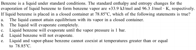 Benzene is a liquid under standard conditions. The standard enthalpy and entropy changes for the
evaporation of liquid benzene to form benzene vapor are +33.9 kJ/mol and 96.3 J/mol · K, respectively.
If liquid benzene is placed in a closed container at 78.85°C, which of the following statements is true?
The liquid cannot attain equilibrium with its vapor in a closed container.
a.
b. The liquid will evaporate completely.
Liquid benzene will evaporate until the vapor pressure is 1 bar.
d. Liquid benzene will not evaporate.
e.
Liquid and vapor-phase benzene cannot coexist at temperatures greater than or equal
to 78.85°C.
