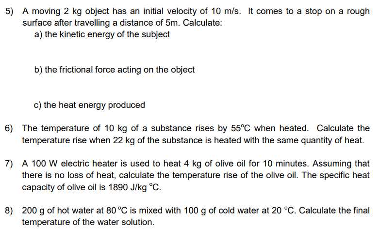 5) A moving 2 kg object has an initial velocity of 10 m/s. It comes to a stop on a rough
surface after travelling a distance of 5m. Calculate:
a) the kinetic energy of the subject
b) the frictional force acting on the object
c) the heat energy produced
6) The temperature of 10 kg of a substance rises by 55°C when heated. Calculate the
temperature rise when 22 kg of the substance is heated with the same quantity of heat.
7) A 100 W electric heater is used to heat 4 kg of olive oil for 10 minutes. Assuming that
there is no loss of heat, calculate the temperature rise of the olive oil. The specific heat
capacity of olive oil is 1890 J/kg °C.
8) 200 g of hot water at 80 °C is mixed with 100 g of cold water at 20 °C. Calculate the final
temperature of the water solution.
