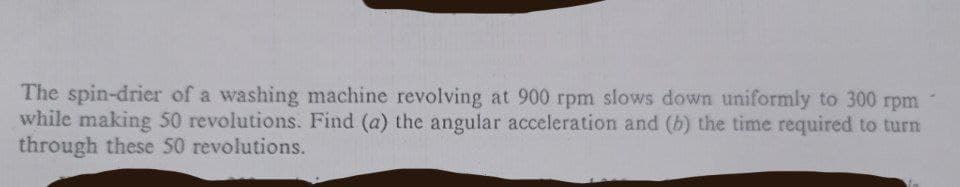 The spin-drier of a washing machine revolving at 900 rpm slows down uniformly to 300 rpm
while making 50 revolutions. Find (a) the angular acceleration and (b) the time required to turn
through these 50 revolutions.
