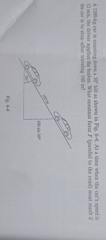 A 1200-kg car is coasting down a 30° hill as shown in Fig. 6-4. At a time when the car's speed is
12 m/s, the driver applies the brakes. What constant force F (parallel to the road) must result if
the car is to stop after traveling 100 m?
100 m
100 sin 30°
30
Fig. 6-4
