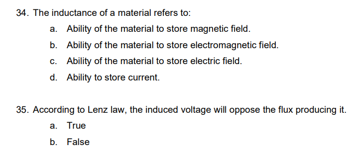 34. The inductance of a material refers to:
a. Ability of the material to store magnetic field.
b.
Ability of the material to store electromagnetic field.
Ability of the material to store electric field.
c.
d. Ability to store current.
35. According to Lenz law, the induced voltage will oppose the flux producing it.
a. True
b. False