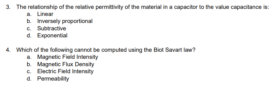 The relationship of the relative permittivity of the material in a capacitor to the value capacitance is:
a. Linear
b. Inversely proportional
c. Subtractive
d. Exponential
4. Which of the following cannot be computed using the Biot Savart law?
a. Magnetic Field Intensity
b. Magnetic Flux Density
C. Electric Field Intensity
d. Permeability
@