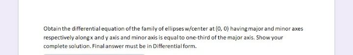 Obtain the differentialequation ofthe family of ellipses w/center at (0, 0) having major and minor axes
respectively alongx and y axis and minor axis is equal to one-third of the major axis. Show your
complete solution. Final answer must be in Differential form.
