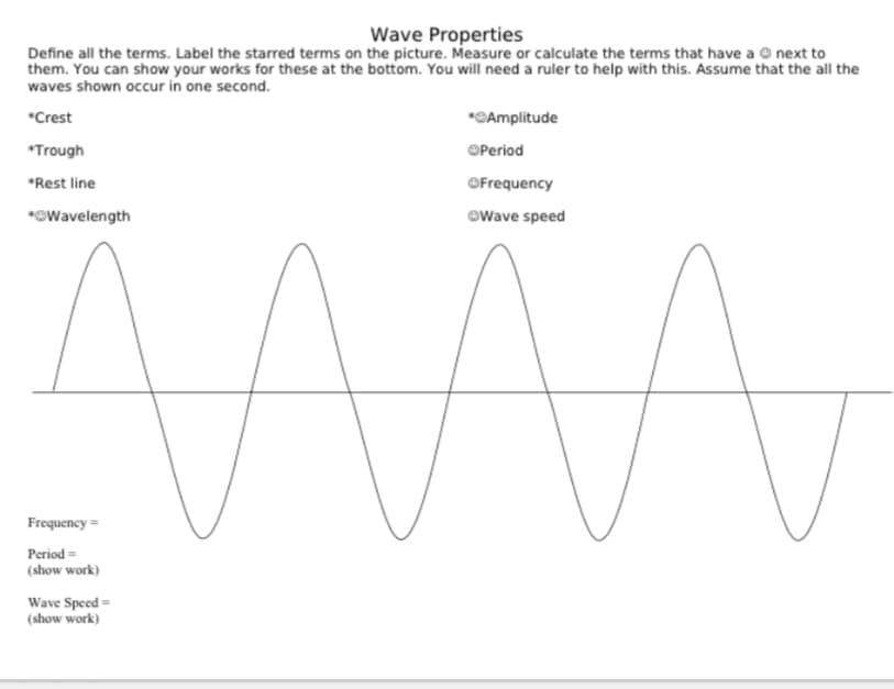 Wave Properties
Define all the terms. Label the starred terms on the picture. Measure or calculate the terms that have a © next to
them. You can show your works for these at the bottom. You will need a ruler to help with this. Assume that the all the
waves shown occur in one second.
*Crest
*©Amplitude
*Trough
OPeriod
*Rest line
OFrequency
*OWavelength
@Wave speed
Frequency =
Period =
(show work)
Wave Speed =
(show work)
