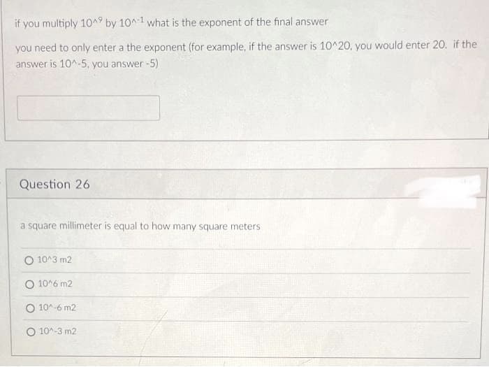 if you multiply 10^9 by 10^-1 what is the exponent of the final answer
you need to only enter a the exponent (for example, if the answer is 10^20, you would enter 20. if the
answer is 10^-5, you answer -5)
Question 26
a square millimeter is equal to how many square meters
O 10^3 m2
O 10^6 m2
O 10^-6 m2
O 10^-3 m2