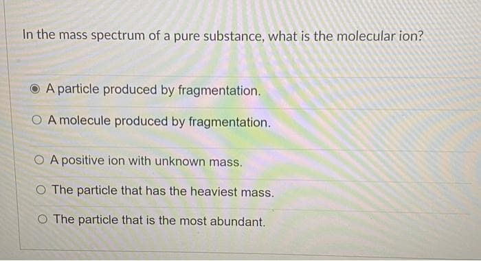 In the mass spectrum of a pure substance, what is the molecular ion?
A particle produced by fragmentation.
O A molecule produced by fragmentation.
O A positive ion with unknown mass.
O The particle that has the heaviest mass.
O The particle that is the most abundant.