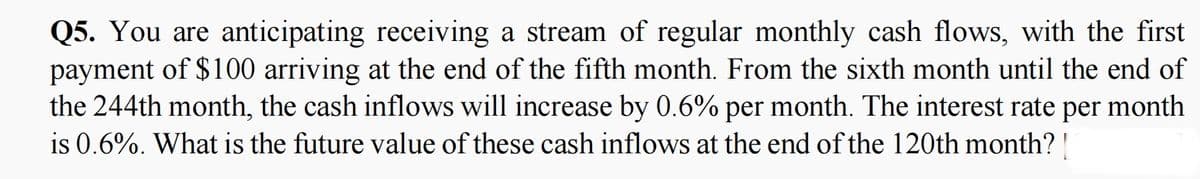 Q5. You are anticipating receiving a stream of regular monthly cash flows, with the first
payment of $100 arriving at the end of the fifth month. From the sixth month until the end of
the 244th month, the cash inflows will increase by 0.6% per month. The interest rate per month
is 0.6%. What is the future value of these cash inflows at the end of the 120th month? |