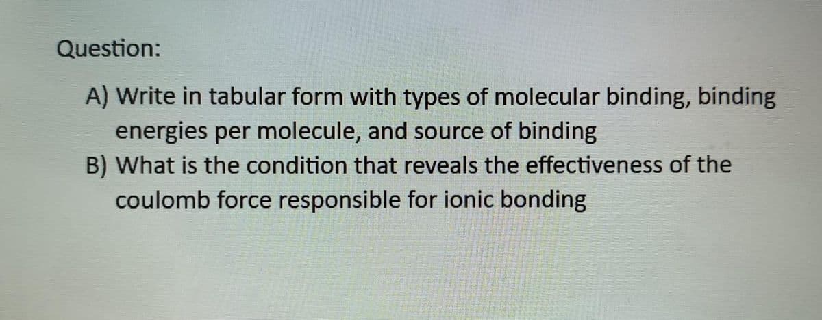 Question:
A) Write in tabular form with types of molecular binding, binding
energies per molecule, and source of binding
B) What is the condition that reveals the effectiveness of the
coulomb force responsible for ionic bonding
