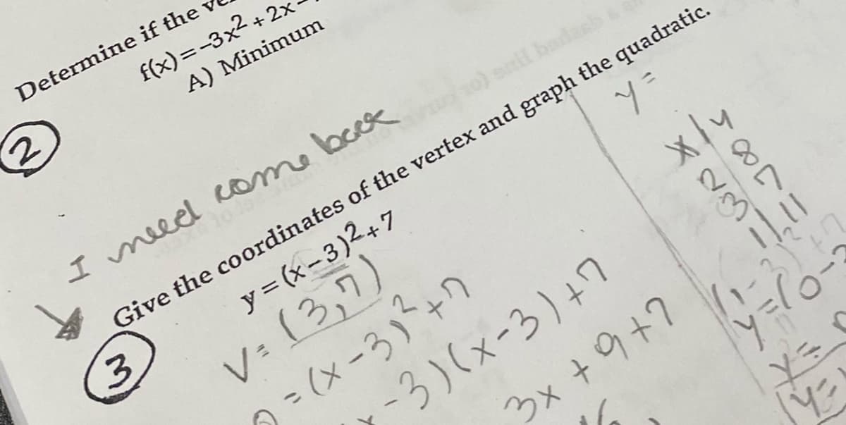 Determine if the
f(x) = -3x2 + 2x
A) Minimum
I meeed Rome bock
snil
Give the coordinates of the vertex and graph the quadratic.
3.
y = (x-3)2+7
V: (3,7)
のこ(x-3+ワ
7-3)(x-3)+7
3x +9+7
