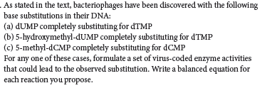 As stated in the text, bacteriophages have been discovered with the following
base substitutions in their DNA:
(a) dUMP completely substituting for 'TMP
(b) 5-hydroxymethyl-dUMP completely substituting for d'TMP
(c) 5-methyl-dCMP completely substituting for dCMP
For any one of these cases, formulate a set of virus-coded enzyme activities
that could lead to the observed substitution. Write a balanced equation for
each reaction you propose.
