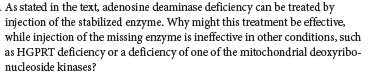 As stated in the text, adenosine deaminase deficiency can be treated by
injection of the stabilized enzyme. Why might this treatment be effective,
while injection of the missing enzyme is ineffective in other conditions, such
as HGPRT deficiency or a deficiency of one of the mitochondrial deoxyribo-
nucleoside kinases?
