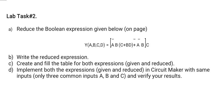 Lab Task#2.
a) Reduce the Boolean expression given below (on page)
Y(A,B,C,D) = AB (C+BD)- ABC
b) Write the reduced expression.
c) Create and fill the table for both expressions (given and reduced).
d) Implement both the expressions (given and reduced) in Circuit Maker with same
inputs (only three common inputs A, B and C) and verify your results.
