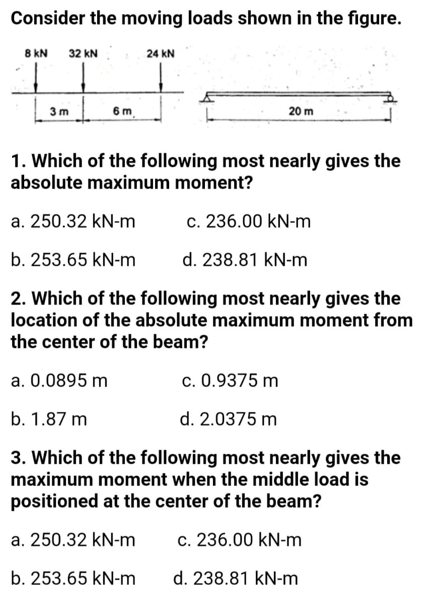 Consider the moving loads shown in the figure.
8 kN
32 kN
24 kN
3 m
6 m
20 m
1. Which of the following most nearly gives the
absolute maximum moment?
a. 250.32 kN-m
c. 236.00 kN-m
b. 253.65 kN-m
d. 238.81 kN-m
2. Which of the following most nearly gives the
location of the absolute maximum moment from
the center of the beam?
a. 0.0895 m
c. 0.9375 m
b. 1.87 m
d. 2.0375 m
3. Which of the following most nearly gives the
maximum moment when the middle load is
positioned at the center of the beam?
a. 250.32 kN-m
c. 236.00 kN-m
b. 253.65 kN-m
d. 238.81 kN-m
