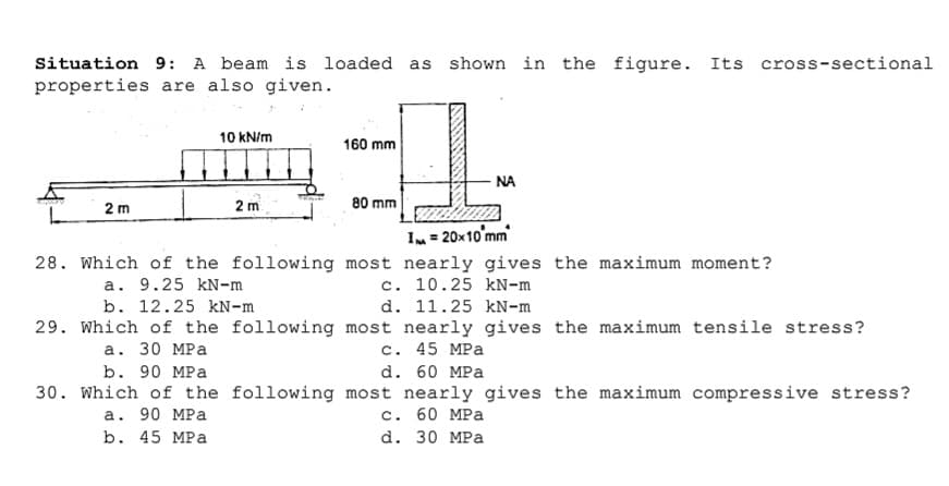 Situation 9: A beam is loaded as shown in the figure. Its cross-sectional
properties are also given.
10 kN/m
160 mm
NA
2 m
2 m
80 mm
I = 20x10'mm
28. Which of the following most nearly gives the maximum moment?
a. 9.25 kN-m
b. 12.25 kN-m
c. 10.25 kN-m
d. 11.25 kN-m
29. Which of the following most nearly gives the maximum tensile stress?
с. 45 MPа
d. 60 MPa
30. Which of the following most nearly gives the maximum compressive stress?
с. 60 МPа
d. 30 MPa
а. 30 МPа
b. 90 MPa
а. 90 MPa
b. 45 MPа
