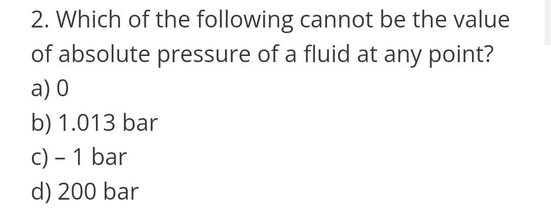 2. Which of the following cannot be the value
of absolute pressure of a fluid at any point?
а) 0
b) 1.013 bar
c) – 1 bar
d) 200 bar
