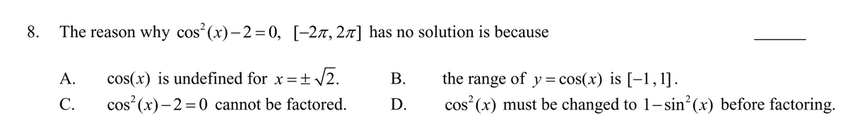 8.
The reason why cos (x)- 2=0, [-2x,27] has no solution is because
y = cos(x) is [-1,1].
cos (x) must be changed to 1-sin (x) before factoring.
А.
cos(x) is undefined for x =+ V2.
В.
the
range
of
С.
cos (x)-2 =0 cannot be factored.
D.

