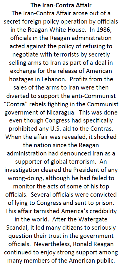 The Iran-Contra Affair
The Iran-Contra Affair arose out of a
secret foreign policy operation by officials
in the Reagan White House. In 1986,
officials in the Reagan administration
acted against the policy of refusing to
negotiate with terrorists by secretly
selling arms to Iran as part of a deal in
exchange for the release of American
hostages in Lebanon. Profits from the
sales of the arms to Iran were then
diverted to support the anti-Communist
"Contra" rebels fighting in the Communist
government of Nicaragua. This was done
even though Congress had specifically
prohibited any U.S. aid to the Contras.
When the affair was revealed, it shocked
the nation since the Reagan
administration had denounced Iran as a
supporter of global terrorism. An
investigation cleared the President of any
wrong-doing, although he had failed to
monitor the acts of some of his top
officials. Several officials were convicted
of lying to Congress and sent to prison.
This affair tarnished America's credibility
in the world. After the Watergate
Scandal, it led many citizens to seriously
question their trust in the government
officials. Nevertheless, Ronald Reagan
continued to enjoy strong support among
many members of the American public.
