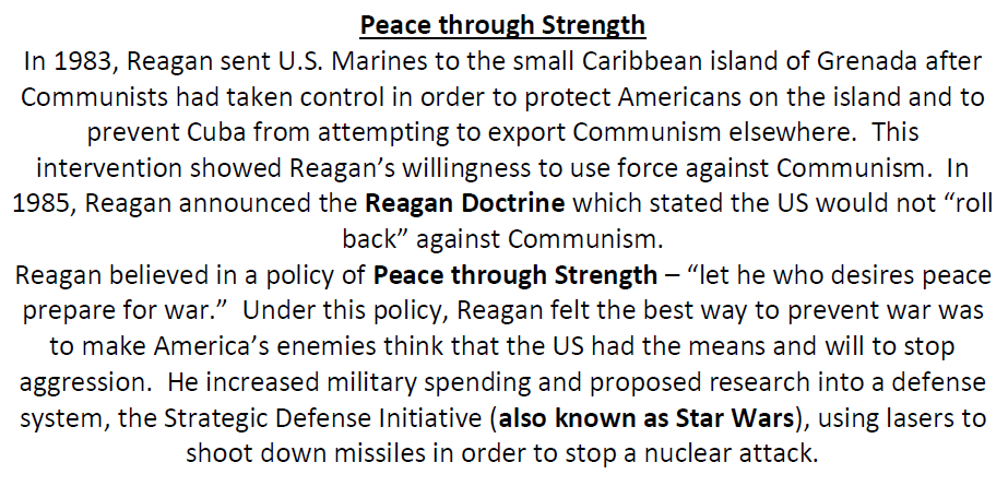 Peace through Strength
In 1983, Reagan sent U.S. Marines to the small Caribbean island of Grenada after
Communists had taken control in order to protect Americans on the island and to
prevent Cuba from attempting to export Communism elsewhere. This
intervention showed Reagan's willingness to use force against Communism. In
1985, Reagan announced the Reagan Doctrine which stated the US would not "roll
back" against Communism.
Reagan believed in a policy of Peace through Strength – "let he who desires peace
prepare for war." Under this policy, Reagan felt the best way to prevent war was
to make America's enemies think that the US had the means and will to stop
aggression. He increased military spending and proposed research into a defense
system, the Strategic Defense Initiative (also known as Star Wars), using lasers to
shoot down missiles in order to stop a nuclear attack.

